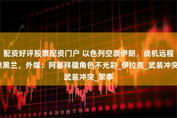 配资好评股票配资门户 以色列空袭伊朗，战机远程奔袭德黑兰，外媒：阿塞拜疆角色不光彩_伊拉克_武装冲突_军事