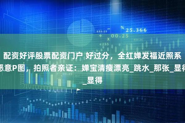 配资好评股票配资门户 好过分，全红婵发福近照系恶意P图，拍照者亲证：婵宝清瘦漂亮_跳水_那张_显得