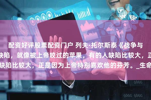 配资好评股票配资门户 列夫·托尔斯泰《战争与和平》：每个人都会有缺陷，就像被上帝咬过的苹果，有的人缺陷比较大，正是因为上帝特别喜欢他的芬芳。_生命_历史_人生