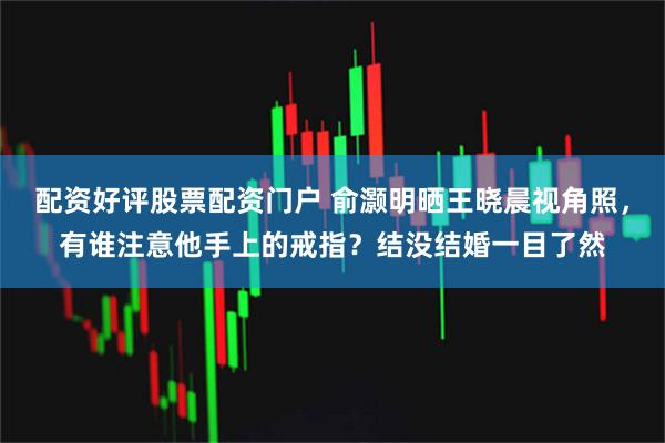 配资好评股票配资门户 俞灏明晒王晓晨视角照，有谁注意他手上的戒指？结没结婚一目了然