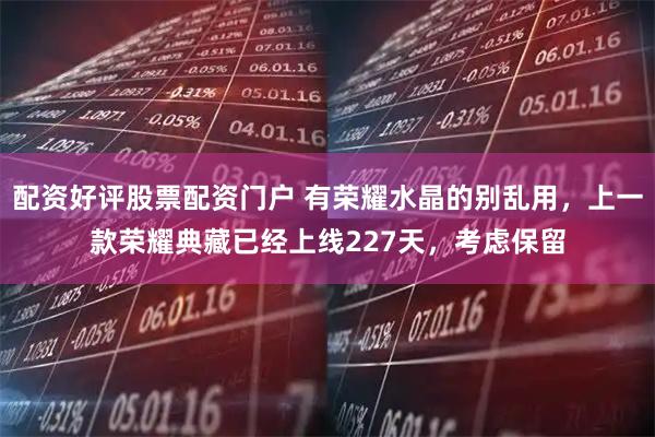 配资好评股票配资门户 有荣耀水晶的别乱用，上一款荣耀典藏已经上线227天，考虑保留