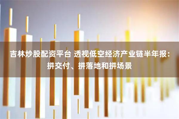 吉林炒股配资平台 透视低空经济产业链半年报：拼交付、拼落地和拼场景