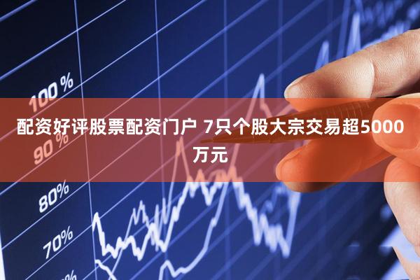 配资好评股票配资门户 7只个股大宗交易超5000万元