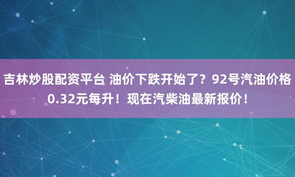 吉林炒股配资平台 油价下跌开始了？92号汽油价格0.32元每升！现在汽柴油最新报价！