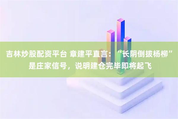 吉林炒股配资平台 章建平直言：“长阴倒拔杨柳” 是庄家信号，说明建仓完毕即将起飞