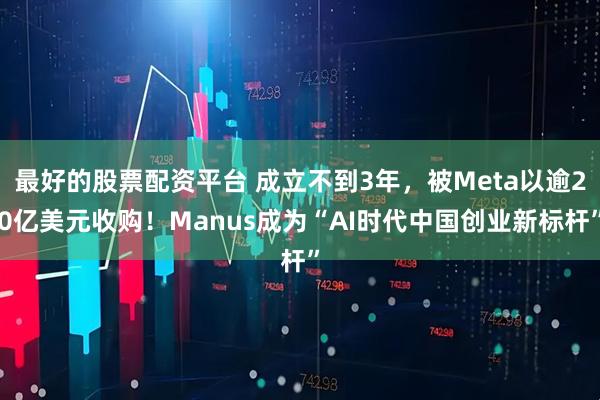 最好的股票配资平台 成立不到3年，被Meta以逾20亿美元收购！Manus成为“AI时代中国创业新标杆”