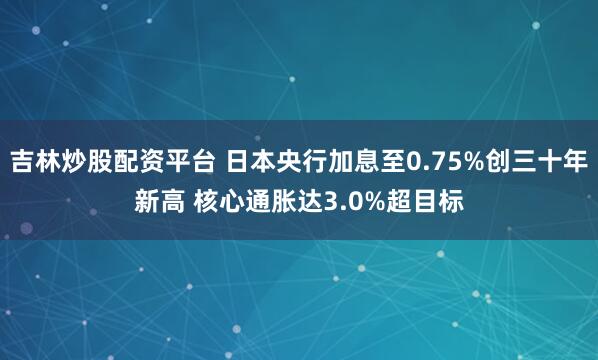 吉林炒股配资平台 日本央行加息至0.75%创三十年新高 核心通胀达3.0%超目标