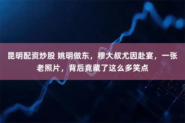 昆明配资炒股 姚明做东，穆大叔尤因赴宴，一张老照片，背后竟藏了这么多笑点