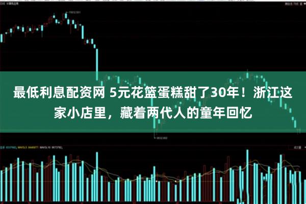 最低利息配资网 5元花篮蛋糕甜了30年！浙江这家小店里，藏着两代人的童年回忆