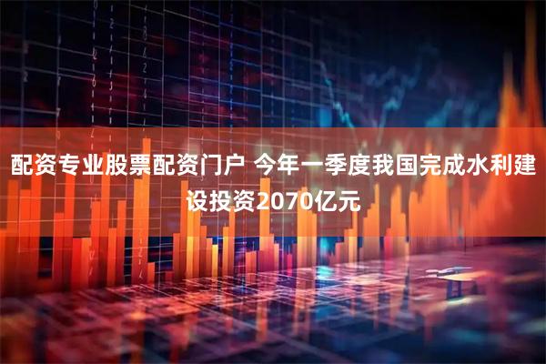 配资专业股票配资门户 今年一季度我国完成水利建设投资2070亿元