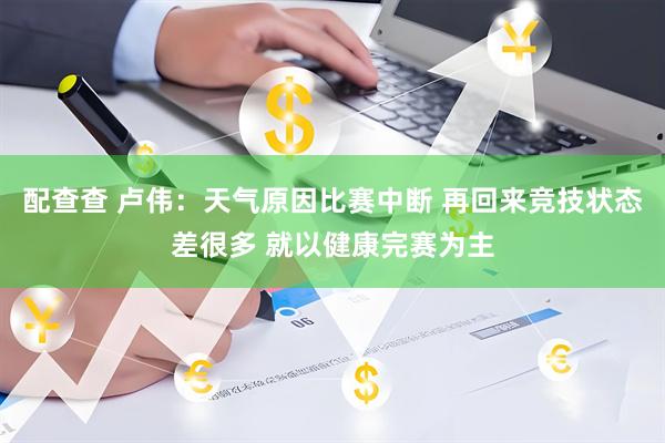 配查查 卢伟：天气原因比赛中断 再回来竞技状态差很多 就以健康完赛为主